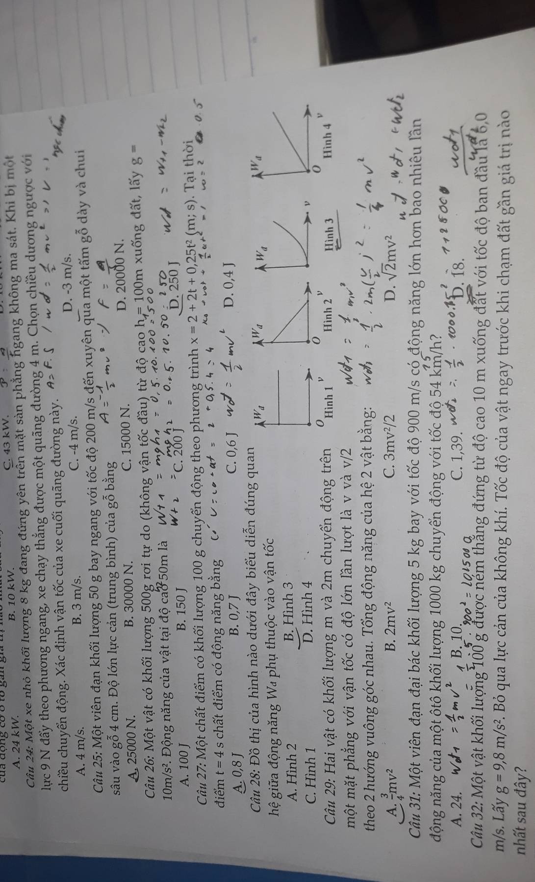 của động có ó tổ gan gia 1
A. 24 kW. B. 10 kW. C. 43 kW.
Câu 24: Một xe nhỏ khối lượng 8 kg đang đứng yên trên mặt sàn phẳng ngang không ma sát. Khi bị một
lực 9 N đẩy theo phương ngang, xe chạy thẳng được một quãng đường 4 m. Chọn chiều dương ngược với
chiều chuyển động. Xác định vận tốc của xe cuối quãng đường này.
A. 4 m/s. B. 3 m/s. C. -4 m/s D. -3 m/s.
Câu 25: Một viên đạn khối lượng 50 g bay ngang với tốc độ 200 m/s đến xuyên qua một tấm gỗ dày và chui
sâu vào gỗ 4 cm. Độ lớn lực cản (trung bình) của gỗ bằng
A. 25000 N. B. 30000 N. C. 15000 N. D. 20000 N.
Câu 26: Một vật có khối lượng 500g rơi tự do (không vận tốc đầu) từ độ cao h=100m xuống đất, lấy g=
10m/s^2 1. Động năng của vật tại độ cao 50m là
A. 100 J B. 150 J
D. 250 J
Câu 27:Mwidehat O ột chất điểm có khối lượng 100 g chuyển động theo phương trình x=2+2t+0,25t^2(m;s).  Tại thời
điểm t=4s chất điểm có động năng bằng
A 0,8 J O 7 J
B.
C. 0,6 J
Câu 28: Đồ thị của hình nào dưới đây biểu diễn đúng quan
hệ giữa động năng W₄ phụ thuộc vào vận tốc
A. Hình 2 B. Hình 3
C. Hình 1 D. Hình 4
Câu 29: Hai vật có khối lượng m và 2m chuyển động trên  Hình  Hình 3
một mặt phẳng với vận tốc có độ lớn lần lượt là v và v/2
theo 2 hướng vuông góc nhau. Tổng động năng của hệ 2 vật bằng:
A  3/4 mv^2
B. 2mv^2 C. 3mv^2/2 D. sqrt(2)mv^2
Câu 31: Một viên đạn đại bác khối lượng 5 kg bay với tốc độ 900 m/s có động năng lớn hơn bao nhiêu lần
động năng của một ôtô khối lượng 1000 kg chuyển động với tốc độ 54 km/l 12
、
A. 24. B. 10 C. 1,39.. 18.
Câu 32: Một vật khối lượng 100 g được ném thẳng đứng từ độ cao 10 m xuống đất với tốc độ ban đầu là 6,0
m/s. Lấy g=9,8m/s^2 E. Bỏ qua lực cản của không khí. Tốc độ của vật ngay trước khi chạm đất gần giá trị nào
nhất sau đây?