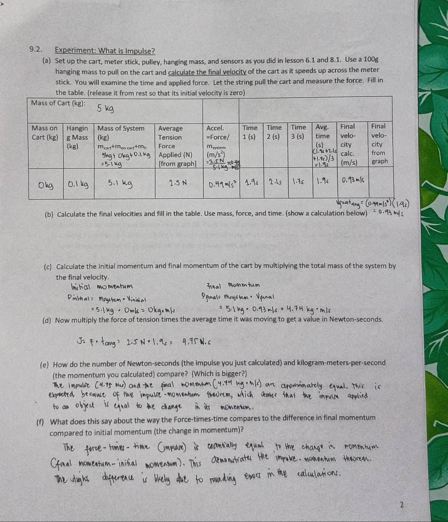 Experiment: What is Impulse?
(a) Set up the cart, meter stick, pulley, hanging mass, and sensors as you did in lesson 6.1 and 8.1. Use a 100g
hanging mass to pull on the cart and calculate the final velocity of the cart as it speeds up across the meter
stick. You will examine the time and applied force. Let the string pull the cart and measure the force. Fill in
(b) Calculate the final velocities and fill in the table. Use mass, force, and time. (show a calculation below)
(c) Calculate the initial momentum and final momentum of the cart by multiplying the total mass of the system by
the final velocity.
(d) Now multiply the force of tension times the average time it was moving to get a value in Newton-seconds.
(e) How do the number of Newton-seconds (the impulse you just calculated) and kilogram-meters-per-second
(the momentum you calculated) compare? (Which is bigger?
(f) What does this say about the way the Force-times-time compares to the difference in final momentum
compared to initial momentum (the change in momentum)?
2