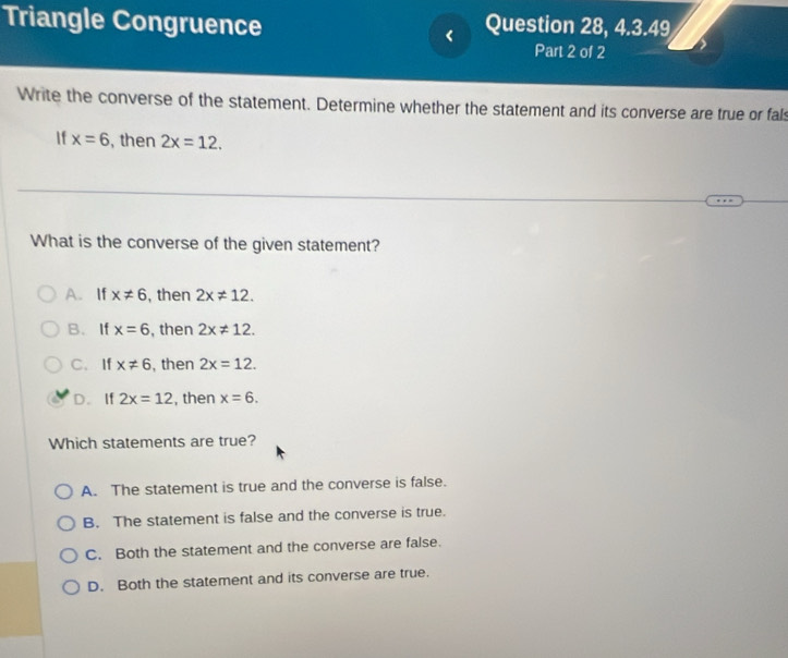 Triangle Congruence Question 28, 4.3.49
Part 2 of 2
Write the converse of the statement. Determine whether the statement and its converse are true or fals
If x=6 , then 2x=12. 
What is the converse of the given statement?
A.If x!= 6 , then 2x!= 12.
B. If x=6 , then 2x!= 12.
C. If x!= 6 , then 2x=12.
D. If 2x=12 , then x=6. 
Which statements are true?
A. The statement is true and the converse is false.
B. The statement is false and the converse is true.
C. Both the statement and the converse are false.
D. Both the statement and its converse are true.