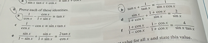 frac sin xtan x=sin x+cos x
6 Prove each of these identities. 
b tan x+ 1/tan x = 1/sin xcos x 
a  1/cos x - cos x/1+sin x equiv tan x
d  sin x/1+cos x + (1+cos x)/sin x equiv  2/sin x 
C  1/cos x -cos xequiv sin xtan x
f  (1+cos x)/1-cos x - (1-cos x)/1+cos x equiv  4/sin xtan x 
e  sin x/1-sin x + sin x/1+sin x = 2tan x/cos x 
value for all x and state this value.