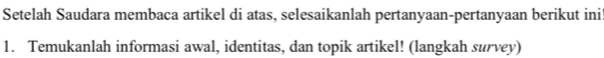 Setelah Saudara membaca artikel di atas, selesaikanlah pertanyaan-pertanyaan berikut ini 
1. Temukanlah informasi awal, identitas, dan topik artikel! (langkah survey)