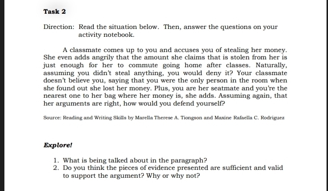 Task 2 
Direction: Read the situation below. Then, answer the questions on your 
activity notebook. 
A classmate comes up to you and accuses you of stealing her money. 
She even adds angrily that the amount she claims that is stolen from her is 
just enough for her to commute going home after classes. Naturally, 
assuming you didn't steal anything, you would deny it? Your classmate 
doesn’t believe you, saying that you were the only person in the room when 
she found out she lost her money. Plus, you are her seatmate and you're the 
nearest one to her bag where her money is, she adds. Assuming again, that 
her arguments are right, how would you defend yourself? 
Source: Reading and Writing Skills by Marella Therese A. Tiongson and Maxine Rafaella C. Rodriguez 
Explore! 
1. What is being talked about in the paragraph? 
2. Do you think the pieces of evidence presented are sufficient and valid 
to support the argument? Why or why not?