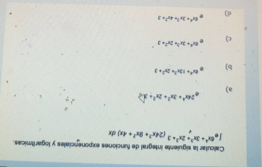 Calcular la siguiente integral de funciones exponenciales y logarítmicas.
∈t e^(6x^4)+3x^3+2x^2+3(24x^3+9x^2+4x)dx
e^(24x^4)+3x^2+2x^2+3
a)
b) e 6x^4+13x^3+2x^2+3
c) e 6x^4+3x^3+2x^2+3
d) e 6x^4+3x^3+4x^2+3