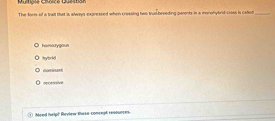 Question
The form of a trait that is always expressed when crossing two true-breeding parents in a monohybrid cross is called_ .
homozygous
hybrid
dominant
recessive
Need help? Review these concept resources.