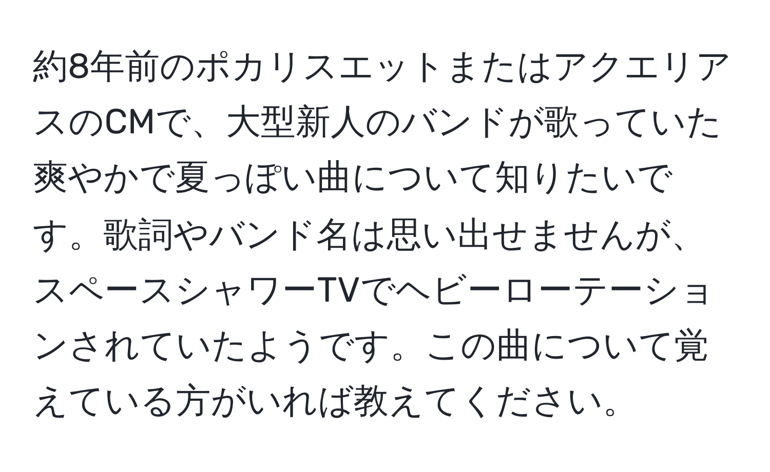 約8年前のポカリスエットまたはアクエリアスのCMで、大型新人のバンドが歌っていた爽やかで夏っぽい曲について知りたいです。歌詞やバンド名は思い出せませんが、スペースシャワーTVでヘビーローテーションされていたようです。この曲について覚えている方がいれば教えてください。