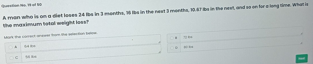 Question No. 19 of 50
A man who is on a diet loses 24 lbs in 3 months, 16 Ibs in the next 3 months, 10.67 lbs in the next, and so on for a long time. What is
the maximum total weight loss?
Mark the correct answer from the selection below.
B 72 Ibs
A 64 lbs
D 80 lbs
C 56 lbs
Next