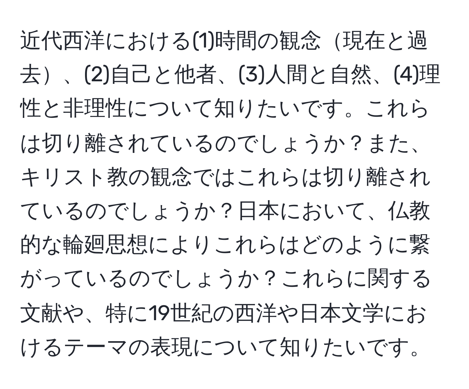 近代西洋における(1)時間の観念現在と過去、(2)自己と他者、(3)人間と自然、(4)理性と非理性について知りたいです。これらは切り離されているのでしょうか？また、キリスト教の観念ではこれらは切り離されているのでしょうか？日本において、仏教的な輪廻思想によりこれらはどのように繋がっているのでしょうか？これらに関する文献や、特に19世紀の西洋や日本文学におけるテーマの表現について知りたいです。