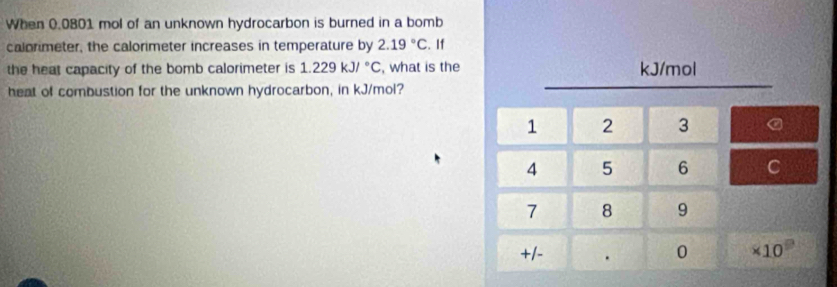 When 0.0801 mol of an unknown hydrocarbon is burned in a bomb 
calorimeter, the calorimeter increases in temperature by 2.19°C. If 
the heat capacity of the bomb calorimeter is 1.229kJ/^circ C , what is the kJ/mol
heat of combustion for the unknown hydrocarbon, in kJ/mol?
1 2 3 a
4 5 6 C
7 8 9
+1 - . 0 * 10^9