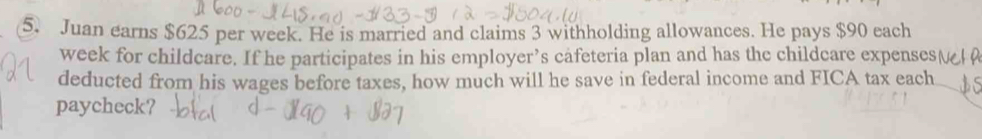 Juan earns $625 per week. He is married and claims 3 withholding allowances. He pays $90 each
week for childcare. If he participates in his employer’s cafeteria plan and has the childcare expenses( 
deducted from his wages before taxes, how much will he save in federal income and FICA tax each 
paycheck?