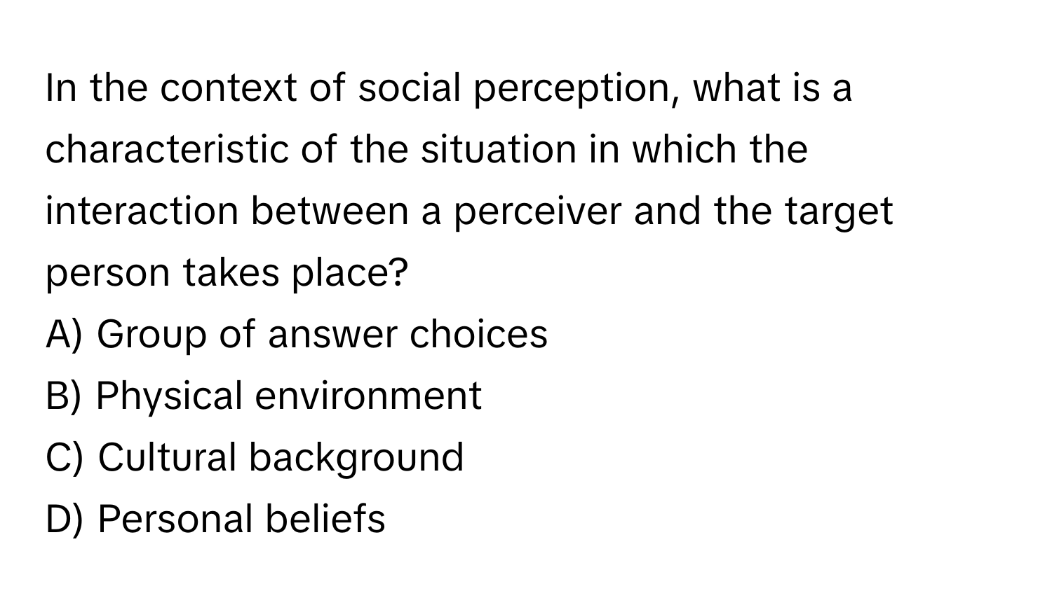 In the context of social perception, what is a characteristic of the situation in which the interaction between a perceiver and the target person takes place? 
A) Group of answer choices
B) Physical environment
C) Cultural background
D) Personal beliefs