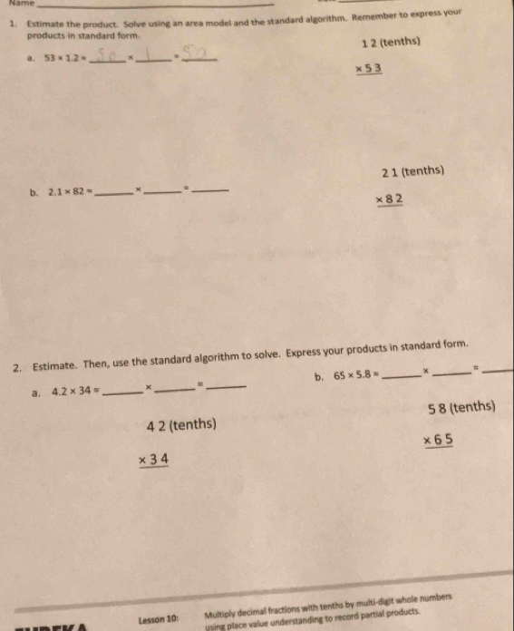 Name_ 
1. Estimate the product. Solve using an area model and the standard algorithm. Remember to express your 
products in standard form. 
1 2 (tenths) 
a. 53* 1.2= _ x_ 
_
beginarrayr * 53 hline endarray
21 (tenths) 
b. 2.1* 82= _ ×_ 
_
beginarrayr * 82 hline endarray
2. Estimate. Then, use the standard algorithm to solve. Express your products in standard form._ 
a. 4.2* 34approx _ ×_ = _b. 65* 5.8= _+ _# 
+ 5 8 (tenths)
beginarrayr 42(te * 34 hline endarray nths)
_ * 65
Lesson 10: Multiply decimal fractions with tenths by multi-digit whole numbers 
using place value understanding to record partial products.