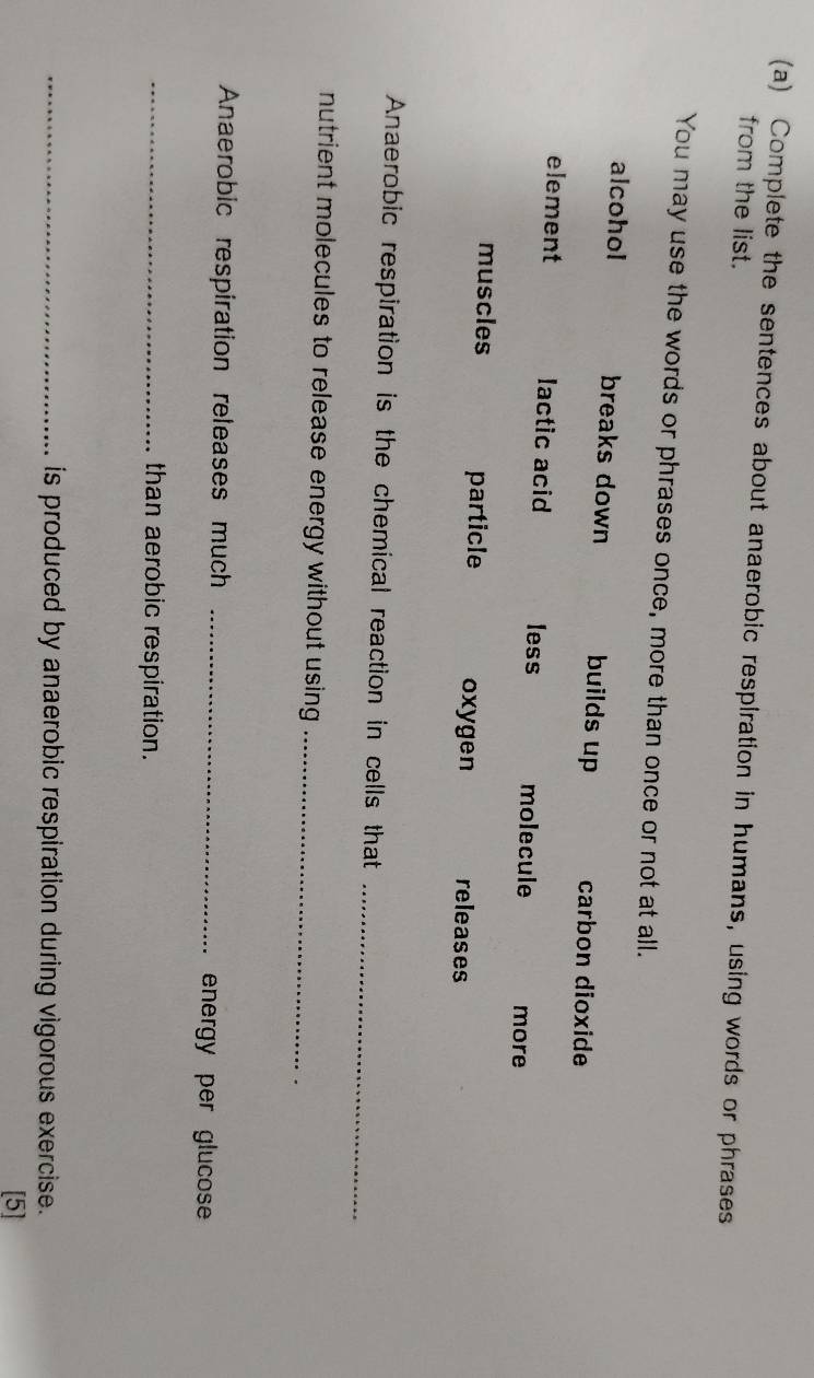 Complete the sentences about anaerobic respiration in humans, using words or phrases 
from the list. 
You may use the words or phrases once, more than once or not at all. 
alcohol breaks down builds up carbon dioxide 
element lactic acid less molecule more 
muscles particle oxygen releases 
Anaerobic respiration is the chemical reaction in cells that_ 
nutrient molecules to release energy without using _ 
Anaerobic respiration releases much _energy per glucose 
_than aerobic respiration. 
_is produced by anaerobic respiration during vigorous exercise. 
[5]