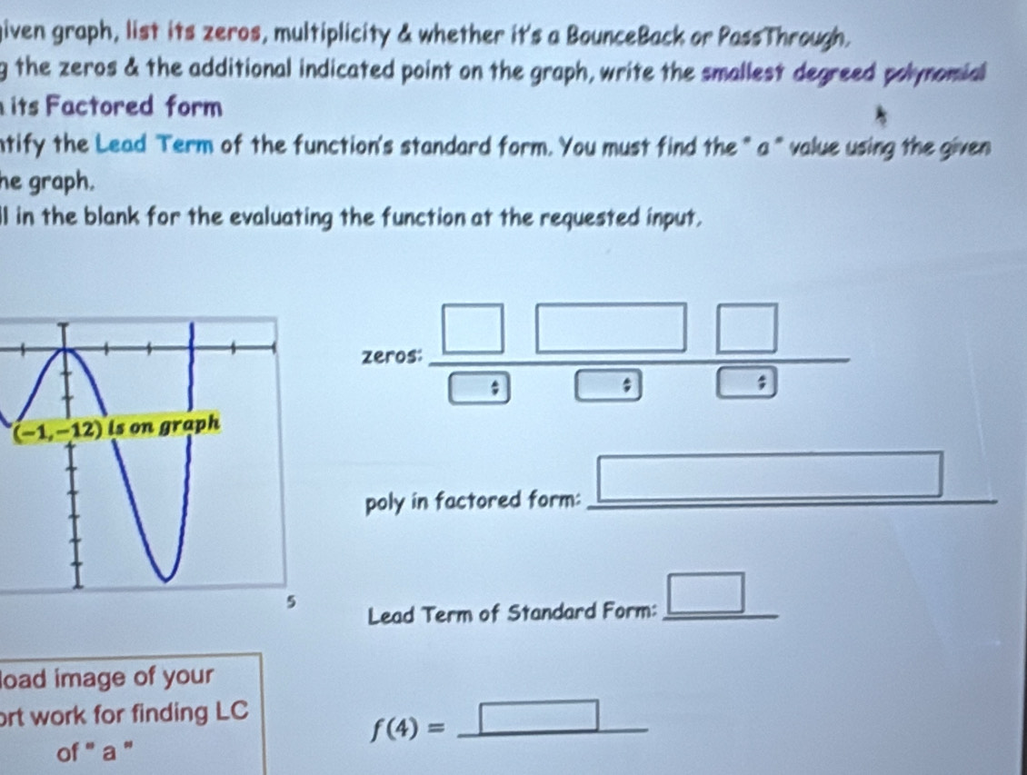 given graph, list its zeros, multiplicity & whether it's a BounceBack or PassThrough.
g the zeros & the additional indicated point on the graph, write the smallest degreed polynomial
its Factored form
ntify the Lead Term of the function's standard form. You must find the " a" value using the given
he graph.
ll in the blank for the evaluating the function at the requested input.
zeros:  □ □ □ /□ □  
□
|
poly in factored form:_
Lead Term of Standard Form: _ □  _
load image of your
ort work for finding LC
f(4)=_ □ 
of '' a ''