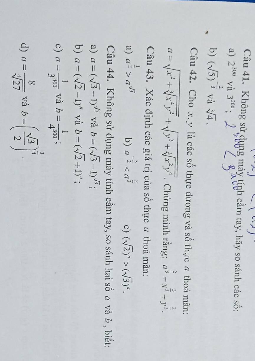 Không sử dụng máy tính cầm tay, hãy so sánh các số: 
a) 2^(300) và 3^(200); 
b) (sqrt(5))^- 2/3  và sqrt[3](4). 
Cau42 . Cho x, y là các số thực dương và số thực 4 thoả mãn:
a=sqrt(x^2+sqrt [3]x^4y^2)+sqrt(y^2+sqrt [3]x^2y^4). Chứng minh rằng: a^(frac 2)3=x^(frac 2)3+y^(frac 2)3. 
Câu 43. Xác định các giá trị của số thực # thoả mãn: 
a) a^(frac 1)2>a^(sqrt(3)) a^(-frac 3)2
b) 
c) (sqrt(2))^a>(sqrt(3))^a. 
Câu 44. Không sử dụng máy tính cầm tay, so sánh hai số a và b , biết: 
a) a=(sqrt(3)-1)^sqrt(2) và b=(sqrt(3)-1)^sqrt(3); 
b) a=(sqrt(2)-1)^π  và b=(sqrt(2)+1)^e; 
c) a= 1/3^(400)  và b= 1/4^(300) ; 
d) a= 8/sqrt[4](27)  và b=( sqrt(3)/2 )^ 3/4 .