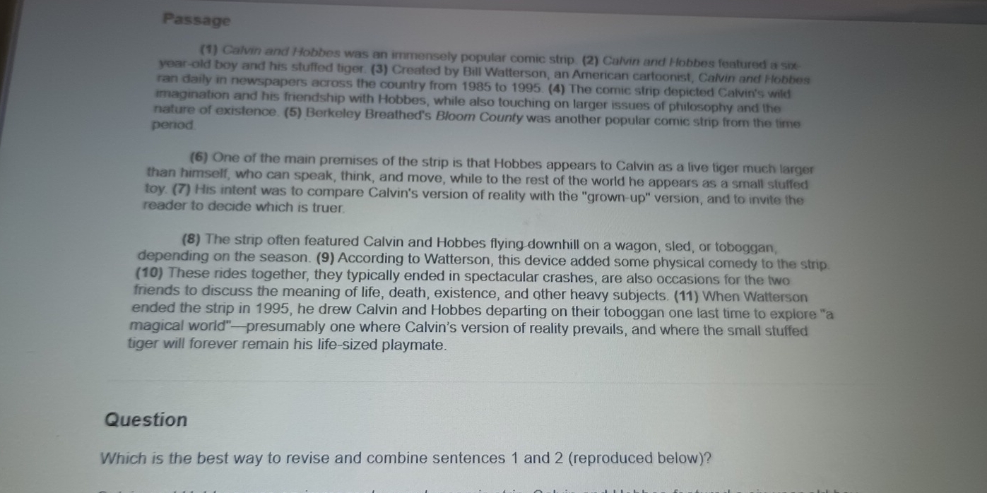 Passage 
(1) Calvin and Hobbes was an immensely popular comic strip. (2) Calvin and Hobbes featured a six 
year-old boy and his stuffed tiger. (3) Created by Bill Watterson, an American cartoonist, Calvin and Hobbes 
ran daily in newspapers across the country from 1985 to 1995. (4) The comic strip depicted Calvin's wild 
imagination and his friendship with Hobbes, while also touching on larger issues of philosophy and the 
nature of existence. (5) Berkeley Breathed's Bloom County was another popular comic strip from the time 
period. 
(6) One of the main premises of the strip is that Hobbes appears to Calvin as a live tiger much larger 
than himself, who can speak, think, and move, while to the rest of the world he appears as a small stuffed 
toy. (7) His intent was to compare Calvin's version of reality with the "grown-up" version, and to invite the 
reader to decide which is truer. 
(8) The strip often featured Calvin and Hobbes flying downhill on a wagon, sled, or toboggan, 
depending on the season. (9) According to Watterson, this device added some physical comedy to the strip. 
(10) These rides together, they typically ended in spectacular crashes, are also occasions for the two 
friends to discuss the meaning of life, death, existence, and other heavy subjects. (11) When Watterson 
ended the strip in 1995, he drew Calvin and Hobbes departing on their toboggan one last time to explore "a 
magical world"—presumably one where Calvin’s version of reality prevails, and where the small stuffed 
tiger will forever remain his life-sized playmate. 
Question 
Which is the best way to revise and combine sentences 1 and 2 (reproduced below)?