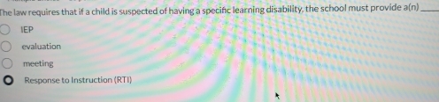 The law requires that if a child is suspected of having a specinc learning disability, the school must provide a(n) _ 
IEP 
evaluation 
meeting 
Response to Instruction (RTI)