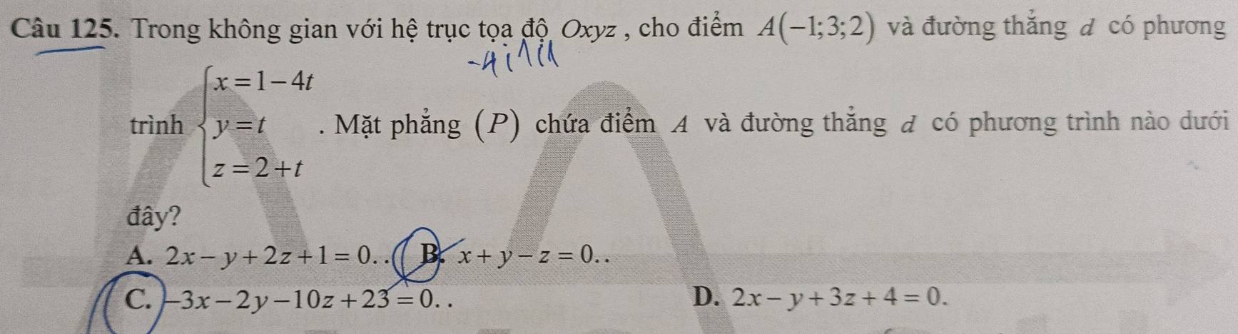 Trong không gian với hệ trục tọa độ Oxyz , cho điểm A(-1;3;2) và đường thắng đ có phương
trình beginarrayl x=1-4t y=t z=2+tendarray.. Mặt phẳng (P) chứa điểm A và đường thẳng đ có phương trình nào dưới
đây?
A. 2x-y+2z+1=0. ( B. x+y-z=0..
C. -3x-2y-10z+23=0.. D. 2x-y+3z+4=0.