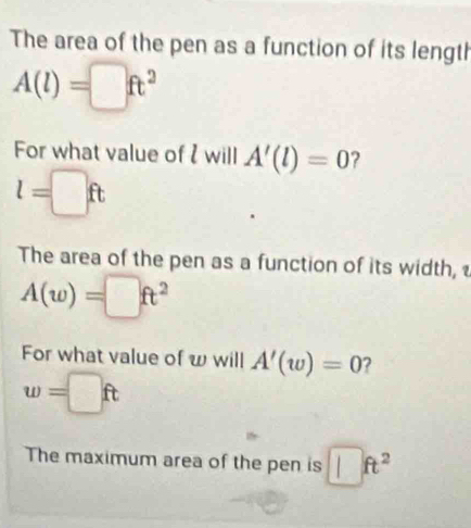 The area of the pen as a function of its length
A(l)=□ ft^2
For what value of will A'(l)=0 ?
l=□ ft
The area of the pen as a function of its width,
A(w)=□ ft^2
For what value of w will A'(w)=0 ?
w=□ ft
The maximum area of the pen is □ ft^2