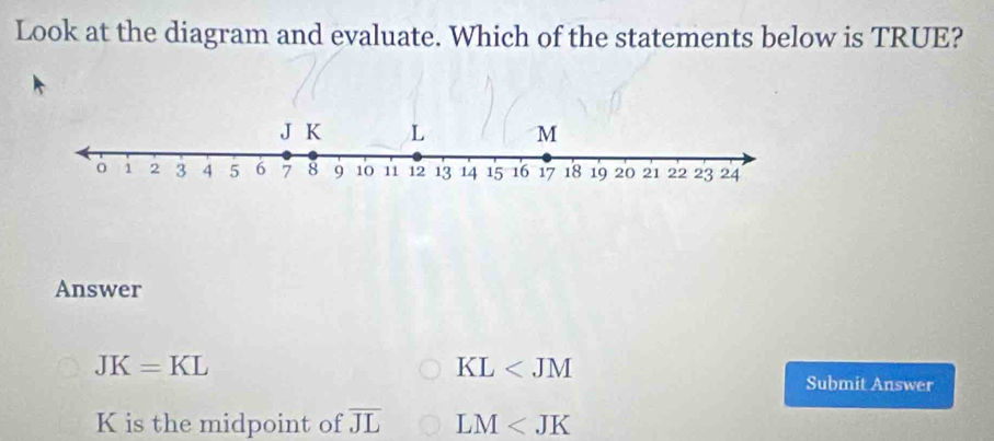 Look at the diagram and evaluate. Which of the statements below is TRUE?
Answer
JK=KL
KL
Submit Answer
K is the midpoint of overline JL LM