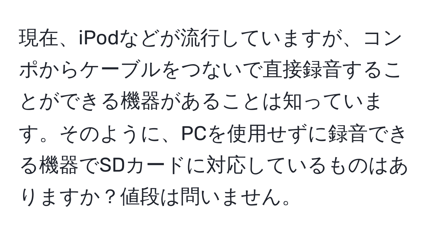 現在、iPodなどが流行していますが、コンポからケーブルをつないで直接録音することができる機器があることは知っています。そのように、PCを使用せずに録音できる機器でSDカードに対応しているものはありますか？値段は問いません。