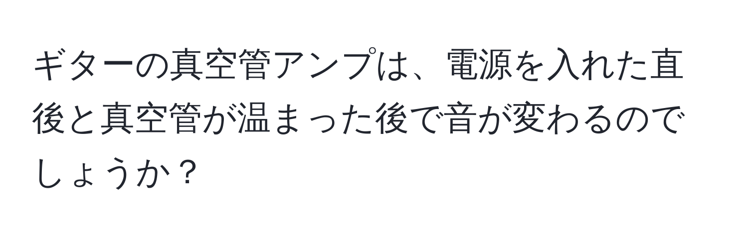 ギターの真空管アンプは、電源を入れた直後と真空管が温まった後で音が変わるのでしょうか？