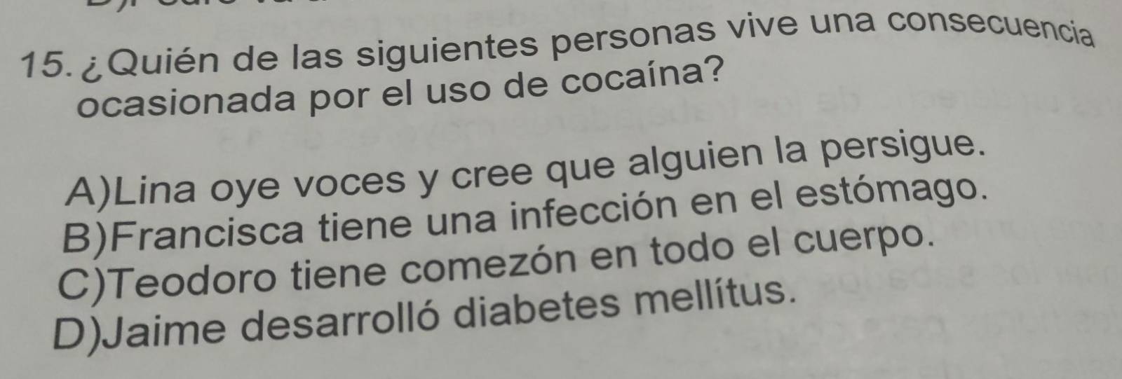 ¿Quién de las siguientes personas vive una consecuencia
ocasionada por el uso de cocaína?
A)Lina oye voces y cree que alguien la persigue.
B)Francisca tiene una infección en el estómago.
C)Teodoro tiene comezón en todo el cuerpo.
D)Jaime desarrolló diabetes mellítus.