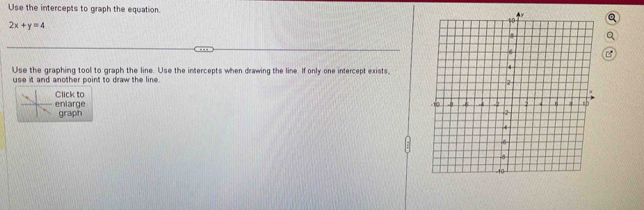 Use the intercepts to graph the equation.
2x+y=4
Use the graphing tool to graph the line. Use the intercepts when drawing the line. If only one intercept exists, 
use it and another point to draw the line. 
Click to 
enlarqe 
graph