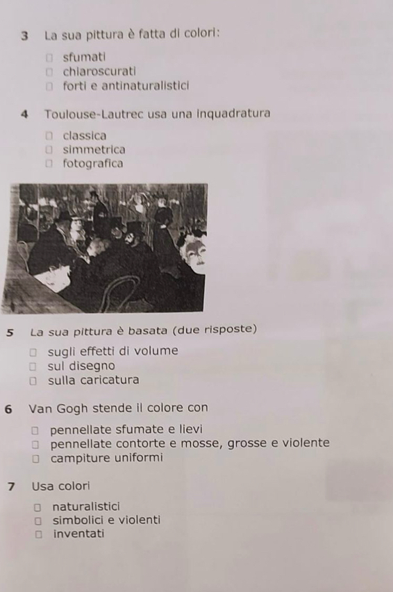 La sua pittura è fatta di colori:
sfumati
chiaroscurati
forti e antinaturalistici
4 Toulouse-Lautrec usa una inquadratura
classica
simmetrica
fotografica
5 La sua pittura è basata (due risposte)
sugli effetti di volume
sul disegno
sulla caricatura
6 Van Gogh stende il colore con
pennellate sfumate e lievi
pennellate contorte e mosse, grosse e violente
campiture uniformi
7 Usa colori
naturalistici
simbolici e violenti
inventati