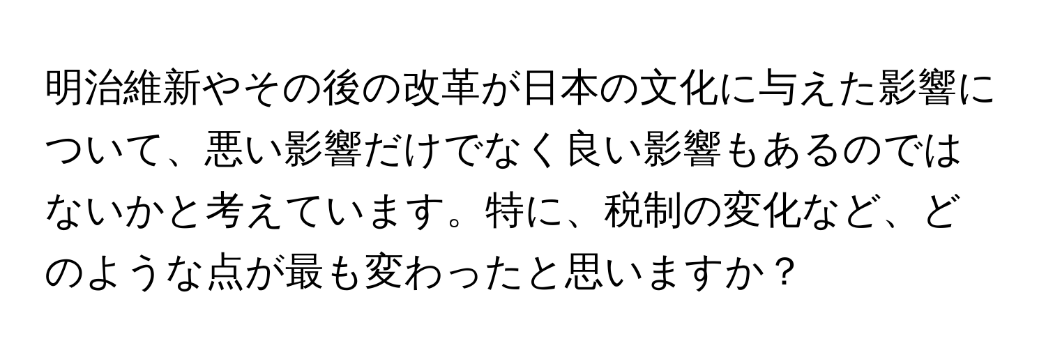 明治維新やその後の改革が日本の文化に与えた影響について、悪い影響だけでなく良い影響もあるのではないかと考えています。特に、税制の変化など、どのような点が最も変わったと思いますか？