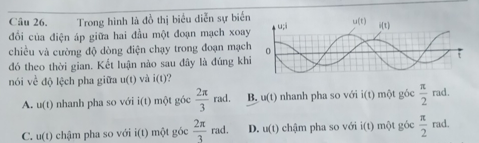 Trong hình là đồ thị biểu diễn sự biến
đổi của điện áp giữa hai đầu một đoạn mạch xoay
chiều và cường độ dòng điện chạy trong đoạn mạch
đó theo thời gian. Kết luận nào sau đây là đúng khi
nói về độ lệch pha giữa u(t) và i(t)
A. u(t) nhanh pha so với i(t) )  một góc  2π /3  rad. B. u(t) nhanh pha so với i(t) một _ 7 óc  π /2  rad.
C. u(t) chậm pha so với i frac   2π /3  rad. D. u(t) chậm pha so với i(t) một góc  π /2  rad.
i(t) một góc