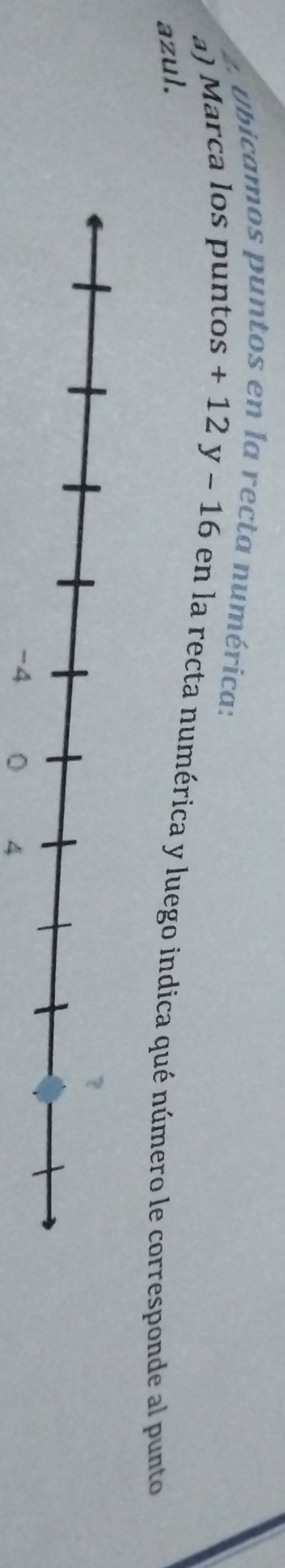 Obicamos puntos en la recta numérica: 
a) Marca los puntos +12y-16 en la recta numérica y luego indica qué número le corresponde al punto 
azul. 
4