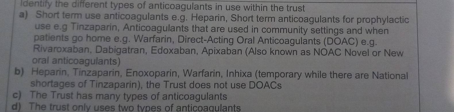 Identify the different types of anticoagulants in use within the trust
a) Short term use anticoagulants e.g. Heparin, Short term anticoagulants for prophylactic
use e.g Tinzaparin, Anticoagulants that are used in community settings and when
patients go home e.g. Warfarin, Direct-Acting Oral Anticoagulants (DOAC) e.g.
Rivaroxaban, Dabigatran, Edoxaban, Apixaban (Also known as NOAC Novel or New
oral anticoagulants)
b) Heparin, Tinzaparin, Enoxoparin, Warfarin, Inhixa (temporary while there are National
shortages of Tinzaparin), the Trust does not use DOACs
c) The Trust has many types of anticoagulants
d) The trust only uses two types of anticoaqulants