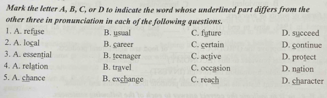 Mark the letter A, B, C, or D to indicate the word whose underlined part differs from the
other three in pronunciation in each of the following questions.
1. A. refuse B. usual C. future D. succeed
2. A. local B. career C. certain D. continue
3. A. essential B. teenager C. active D. protect
4. A. relation B. travel C. occasion D. nation
5. A. chance B. exchange C. reach D. character