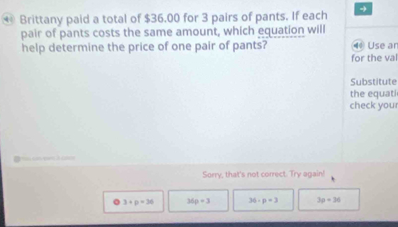 Brittany paid a total of $36.00 for 3 pairs of pants. If each →
pair of pants costs the same amount, which equation will
help determine the price of one pair of pants? ⑩ Use an
for the val
Substitute
the equati
check you
Sorry, that's not correct. Try again!
3+p=36 36p=3 36· p=3 3p=36