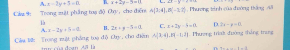 A. x-2y+5=0. B. x+2y-5=0. C. 2x-y-2=0. 
Câu 9: Trong mặt phẳng toạ độ Oxy , cho điểm A(3;4), B(-1;2). Phương trình của đường thắng AB
là
A. x-2y+5=0. B. 2x+y-5=0. C. x+2y-5=0. D. 2x-y=0. 
Câu 10: Trong mặt phẳng toạ độ Oxy, cho điểm A(3;4), B(-1;2). Phương trình đường thăng trung
truc của đoan AB là
n 2x+y-1=0.