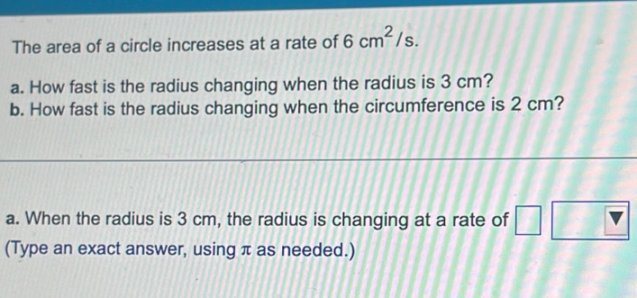 The area of a circle increases at a rate of 6cm^2/s. 
a. How fast is the radius changing when the radius is 3 cm? 
b. How fast is the radius changing when the circumference is 2 cm? 
a. When the radius is 3 cm, the radius is changing at a rate of 
(Type an exact answer, using π as needed.)