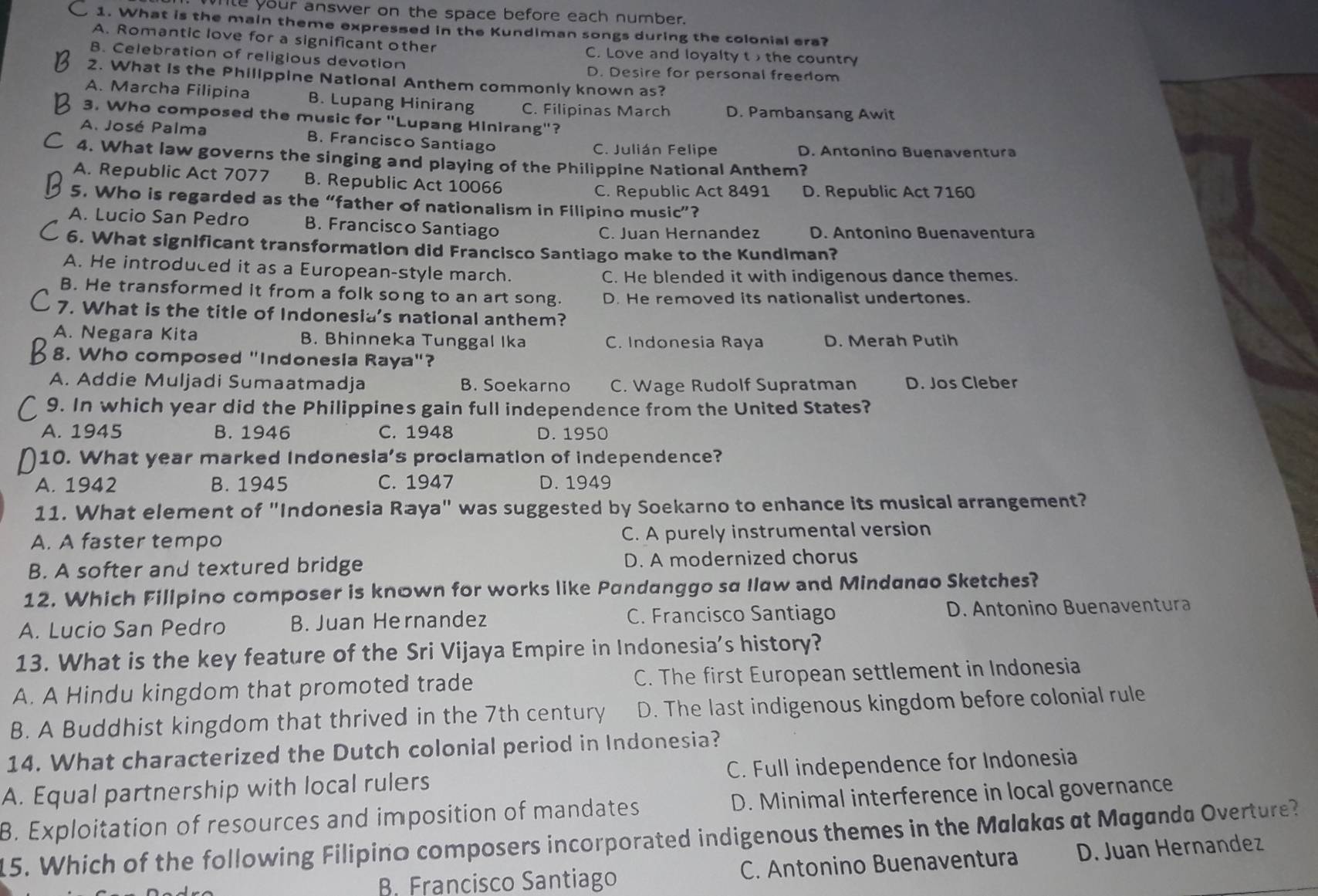 Wle your answer on the space before each number.
1. What is the main theme expressed in the Kundiman songs during the colonial era?
A. Romantic love for a significant other C. Love and loyalty t , the country
B. Celebration of religious devotion
D. Desire for personal freedom
2. What is the Phillppine National Anthem commonly known as?
A. Marcha Filipina B. Lupang Hinirang C. Filipinas March D. Pambansang Awit
3. Who composed the music for "Lupang Hinirang"?
A. José Palma B. Francisco Santiago
C. Julián Felipe D. Antonino Buenaventura
4. What law governs the singing and playing of the Philippine National Anthem?
A. Republic Act 7077 B. Republic Act 10066
C. Republic Act 8491 D. Republic Act 7160
5. Who is regarded as the “father of nationalism in Filipino music”?
A. Lucio San Pedro B. Francisco Santiago
C. Juan Hernandez D. Antonino Buenaventura
6. What significant transformation did Francisco Santiago make to the Kundiman?
A. He introduced it as a European-style march.
C. He blended it with indigenous dance themes.
B. He transformed it from a folk song to an art song. D. He removed its nationalist undertones.
7. What is the title of Indonesia's national anthem?
A. Negara Kita B. Bhinneka Tunggal Ika C. Indonesia Raya D. Merah Putih
8. Who composed "Indonesia Raya"?
A. Addie Muljadi Sumaatmadja B. Soekarno C. Wage Rudolf Supratman D. Jos Cleber
9. In which year did the Philippines gain full independence from the United States?
A. 1945 B. 1946 C. 1948 D. 1950
10. What year marked Indonesia's proclamation of independence?
A. 1942 B. 1945 C. 1947 D. 1949
11. What element of "Indonesia Raya" was suggested by Soekarno to enhance its musical arrangement?
A. A faster tempo C. A purely instrumental version
B. A softer and textured bridge D. A modernized chorus
12. Which Filipino composer is known for works like Pandanggo sa Ilaw and Mindanao Sketches?
A. Lucio San Pedro B. Juan Hernandez C. Francisco Santiago D. Antonino Buenaventura
13. What is the key feature of the Sri Vijaya Empire in Indonesia’s history?
A. A Hindu kingdom that promoted trade C. The first European settlement in Indonesia
B. A Buddhist kingdom that thrived in the 7th century D. The last indigenous kingdom before colonial rule
14. What characterized the Dutch colonial period in Indonesia?
A. Equal partnership with local rulers C. Full independence for Indonesia
B. Exploitation of resources and imposition of mandates D. Minimal interference in local governance
15. Which of the following Filipino composers incorporated indigenous themes in the Malakas at Maganda Overture?
B. Francisco Santiago C. Antonino Buenaventura D. Juan Hernandez