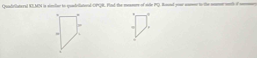 Quadrilateral KLMN is similar to quadrilateral OPQR. Find the measure of side PQ. Round your nnower to the neament enth if nemnmry 
1 Q.