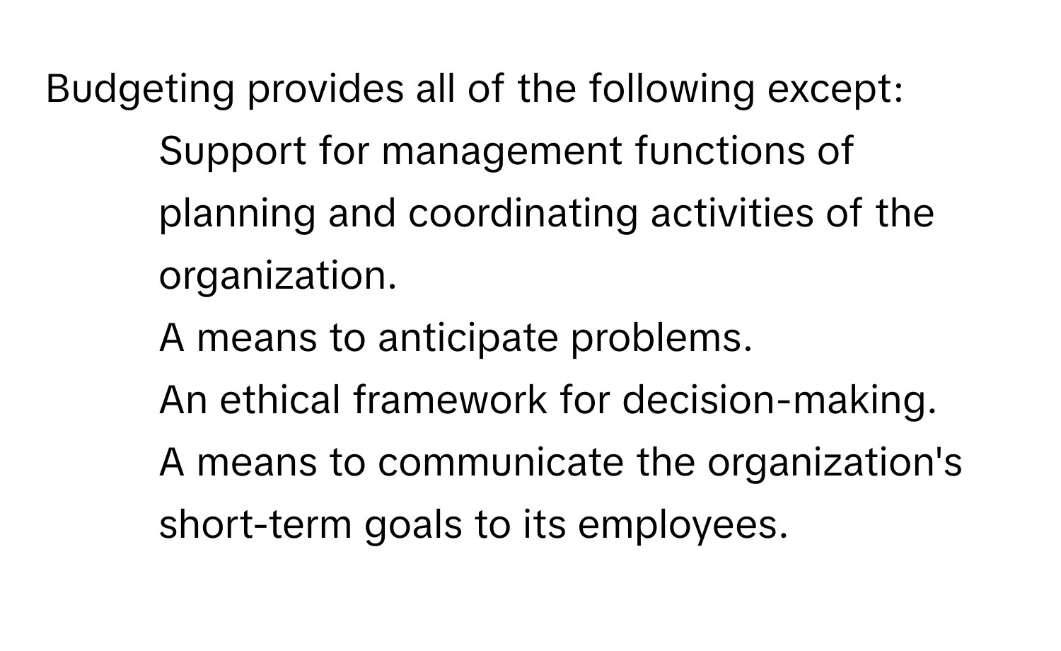 Budgeting provides all of the following except:
* Support for management functions of planning and coordinating activities of the organization.
* A means to anticipate problems.
* An ethical framework for decision-making.
* A means to communicate the organization's short-term goals to its employees.