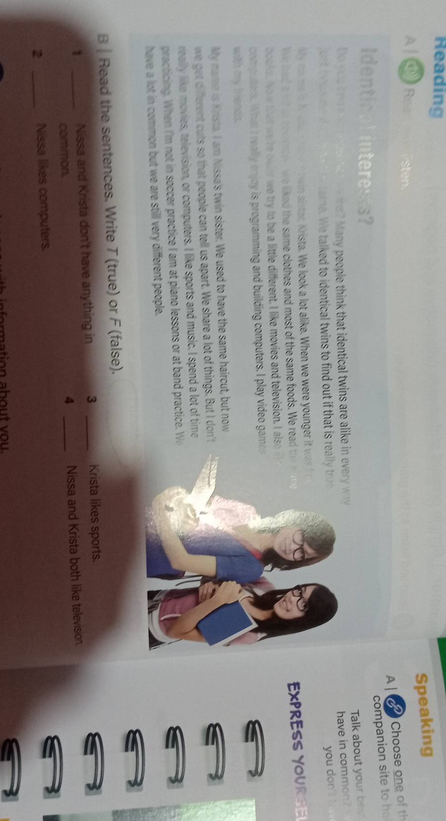 Reading 
Speaking 
A ④ Res sten. 
A| Choose one of th 
companion site to he 
Identical interess? 
Talk about your be 
Do y o u t r n ? Many people think that identical twins are alike 
have in common? 
just becaus s ame. We talked to identical twins to find out if that is r 
you don' ! 
My nart is to sad h a l e t win sistar, Krista. We look a lot alike. When we were younger it 
We laad a lot ao beeencee we liked the same clothes and most of the same foods. We read 
EXPRE YOURSE 
books. Now that we're older we try to be a little different. I like movies and television. I also 
computers. What I really enjoy is programming and building computers. I play video game 
with my friends. 
My name is Krista. I am Nissa's twin sister. We used to have the same haircut, but now 
we get different cuts so that people can tell us apart. We share a lot of things. But I don't 
really like movies, television, or computers. I like sports and music. I spend a lot of time 
pat c ing When I'm not in soccer practice I am at piano lessons or at band practie. W 
have a lot in common but we are still very different people. 
B Read the sentences. Write T (true) or F (false). 
1 _Nissa and Krista don't have anything in 3 _Krista likes sports. 
common. 
4 _Nissa and Krista both like television. 
_2 
Nissa likes computers 
o ation ab ou t v o u .