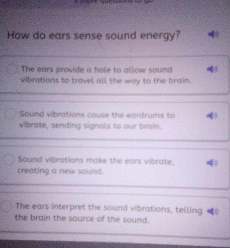 How do ears sense sound energy?
The ears provide a hole to allow sound
vibrations to travel all the way to the brain.
Sound vibrations cause the eardrums to
vibrate, sending signals to our brain.
Sound vibrations make the ears vibrate,
creating a new sound.
The ears interpret the sound vibrations, telling
the brain the source of the sound.