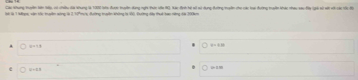 Cầu 14:
Các khung truyền liên tiếp, có chiều dài khung là 1000 bits được truyền dùng nghi thức ide RQ, Xác định hệ số sử dụng đường truyền cho các loại đường truyền khác nhau sau đây (giả sử vết với các tốc độ
bit là 1 Mbps; vận tốc truyền sóng là 2.10°m/s; đường truyền không bị lỗ). Đường dây thuê bao riêng dài 200km
A U=1.5
U=0.33
D L=0.5
C D=0.5