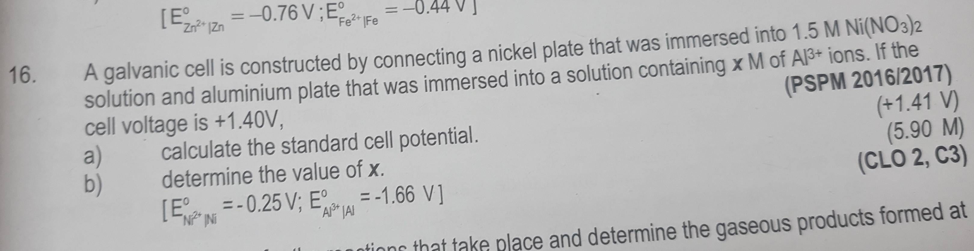 [E_Zn^(2+)|Zn^circ =-0.76V;E_Fe^(2+)|Fe^circ =-0.44V]
16. A galvanic cell is constructed by connecting a nickel plate that was immersed into 1.5MNi(NO_3)_2
solution and aluminium plate that was immersed into a solution containing x M of Al^(3+) ions. If the 
(PSPM 2016/2017) 
cell voltage is +1.40V,
beginarrayr (+1.41V) (5.90Mendarray
a) calculate the standard cell potential. 
b) 
determine the value of x. on
[E_Ni^(2+)|Ni^circ =-0.25V; E_Al^(3+)|A|^circ =-1.66V] (CLO 2, C3) 
ns that take place and determine the gaseous products formed at