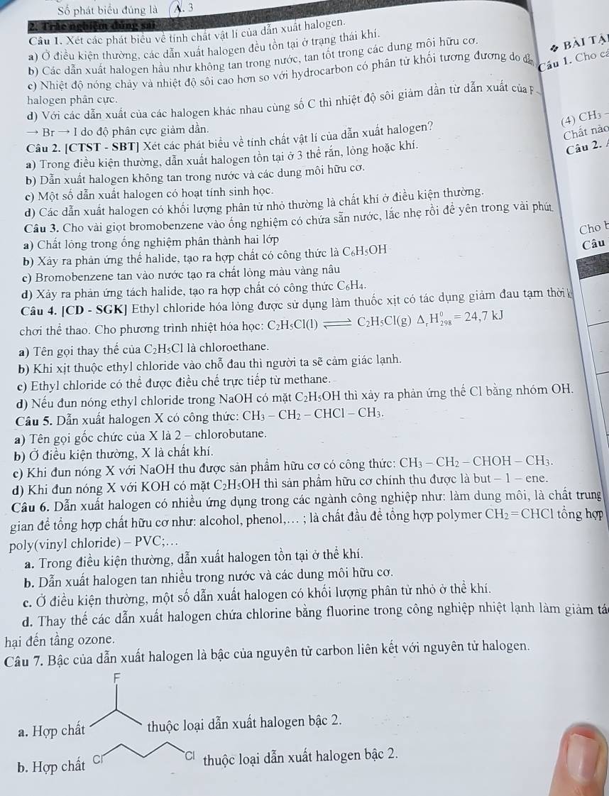 Số phát biểu đúng là A. 3
2: Trác nghiệm đúng sai
Cầu 1. Xét các phát biểu về tính chất vật lí của dẫn xuất halogen.
a) Ở điều kiện thường, các dẫn xuất halogen đều tôn tại ở trạng thái khí.
b) Các dẫn xuất halogen hầu như không tan trong nước, tan tốt trong các dung môi hữu cơ.
bài tại
c) Nhiệt độ nóng chảy và nhiệt độ sôi cao hơn so với hydrocarbon có phân tử khối tương đương do đà
Câu 1. Cho cá
halogen phân cực.
d) Với các dẫn xuất của các halogen khác nhau cùng số C thì nhiệt độ sôi giảm dần từ dẫn xuất của F
(4) CH₃
→ Br → I do độ phân cực giảm dần.
Câu 2. [CTST - SBT] Xét các phát biểu về tính chất vật lí của dẫn xuất halogen?
Chất nào
a) Trong điều kiện thường, dẫn xuất halogen tồn tại ở 3 thể rắn, lỏng hoặc khí.
Câu 2.
b) Dẫn xuất halogen không tan trong nước và các dung môi hữu cơ.
c) Một số dẫn xuất halogen có hoạt tính sinh học.
d) Các dẫn xuất halogen có khối lượng phân tử nhỏ thường là chất khí ở điều kiện thường.
Câu 3. Cho vài giọt bromobenzene vào ống nghiệm có chứa sẵn nước, lắc nhẹ rồi để yên trong vài phú
Chob
a) Chất lỏng trong ống nghiệm phân thành hai lớp
b) Xảy ra phản ứng thể halide, tạo ra hợp chất có công thức là C_6H_5OH
Câu
c) Bromobenzene tan vào nước tạo ra chất lỏng màu vàng nâu
d) Xảy ra phản ứng tách halide, tạo ra hợp chất có công thức ở C_6H_4
Câu 4. [CD - SGK] Ethyl chloride hóa lỏng được sử dụng làm thuốc xịt có tác dụng giảm đau tạm thời h
chơi thể thao. Cho phương trình nhiệt hóa học: C_2H_5Cl(l)leftharpoons C_2H_5Cl(g)△ _rH_(298)^0=24,7kJ
)  Tên gọi thay thế của ( C_2H_5Cl là chloroethane.
b) Khi xịt thuộc ethyl chloride vào chỗ đau thì người ta sẽ cảm giác lạnh.
c) Ethyl chloride có thể được điều chế trực tiếp từ methane.
d) Nếu đun nóng ethyl chloride trong NaOH có mặt C₂H₅OH thì xảy ra phản ứng thế Cl bằng nhóm OH.
Câu 5. Dẫn xuất halogen X có công thức: CH_3-CH_2-CHCl-CH_3.
a) Tên gọi gốc chức của X là 2 - chlorobutane.
b) Ở điều kiện thường, X là chất khí.
c) Khi đun nóng X với NaOH thu được sản phẩm hữu cơ có công thức: CH_3-CH_2-CHOH-CH_3.
d) Khi đun nóng X với KOH có mặt Cz H_5OF I thì sản phẩm hữu cơ chính thu được là but − 1 − ene.
Câu 6. Dẫn xuất halogen có nhiều ứng dụng trong các ngành công nghiệp như: làm dung môi, là chất trung
gian để tổng hợp chất hữu cơ như: alcohol, phenol,.. ; là chất đầu đề tổng hợp polymer CH_2= C HCl tổng hợp
poly(vinyl chloride) - PVC;…
a. Trong điều kiện thường, dẫn xuất halogen tồn tại ở thể khí.
b. Dẫn xuất halogen tan nhiều trong nước và các dung môi hữu cơ.
c. Ở điều kiện thường, một số dẫn xuất halogen có khối lượng phân từ nhỏ ở thể khí.
d. Thay thế các dẫn xuất halogen chứa chlorine bằng fluorine trong công nghiệp nhiệt lạnh làm giảm tá
hại đến tầng ozone.
Câu 7. Bậc của dẫn xuất halogen là bậc của nguyên tử carbon liên kết với nguyên tử halogen.
F
a. Hợp chất thuộc loại dẫn xuất halogen bậc 2.
b. Hợp chất Cr thuộc loại dẫn xuất halogen bậc 2.