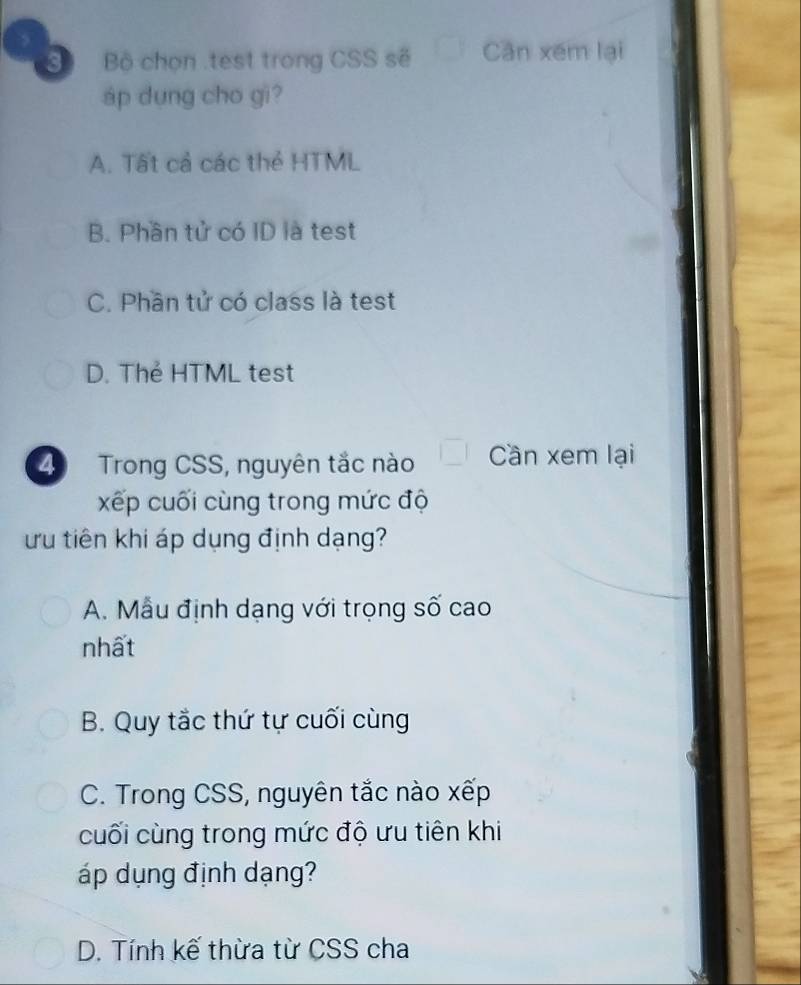 Bộ chọn .test trong CSS sẽ Cần xém lại
áp dung cho gi?
A. Tất cả các thẻ HTML
B. Phần tử có ID là test
C. Phần tử có class là test
D. Thẻ HTML test
4 Trong CSS, nguyên tắc nào Cần xem lại
xếp cuối cùng trong mức độ
ưu tiên khi áp dụng định dạng?
A. Mẫu định dạng với trọng số cao
nhất
B. Quy tắc thứ tự cuối cùng
C. Trong CSS, nguyên tắc nào xếp
cuối cùng trong mức độ ưu tiên khi
áp dụng định dạng?
D. Tính kế thừa từ CSS cha