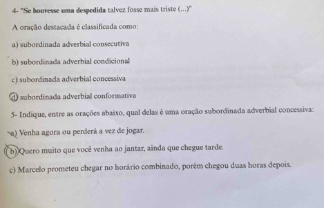 4- ''Se houvesse uma despedida talvez fosse mais triste (...)''
A oração destacada é classificada como:
a) subordinada adverbial consecutiva
b) subordinada adverbial condicional
c) subordinada adverbial concessiva
d subordinada adverbial conformativa
5- Indique, entre as orações abaixo, qual delas é uma oração subordinada adverbial concessiva:
a) Venha agora ou perderá a vez de jogar.
b) Quero muito que você venha ao jantar, ainda que chegue tarde.
c) Marcelo prometeu chegar no horário combinado, porém chegou duas horas depois.