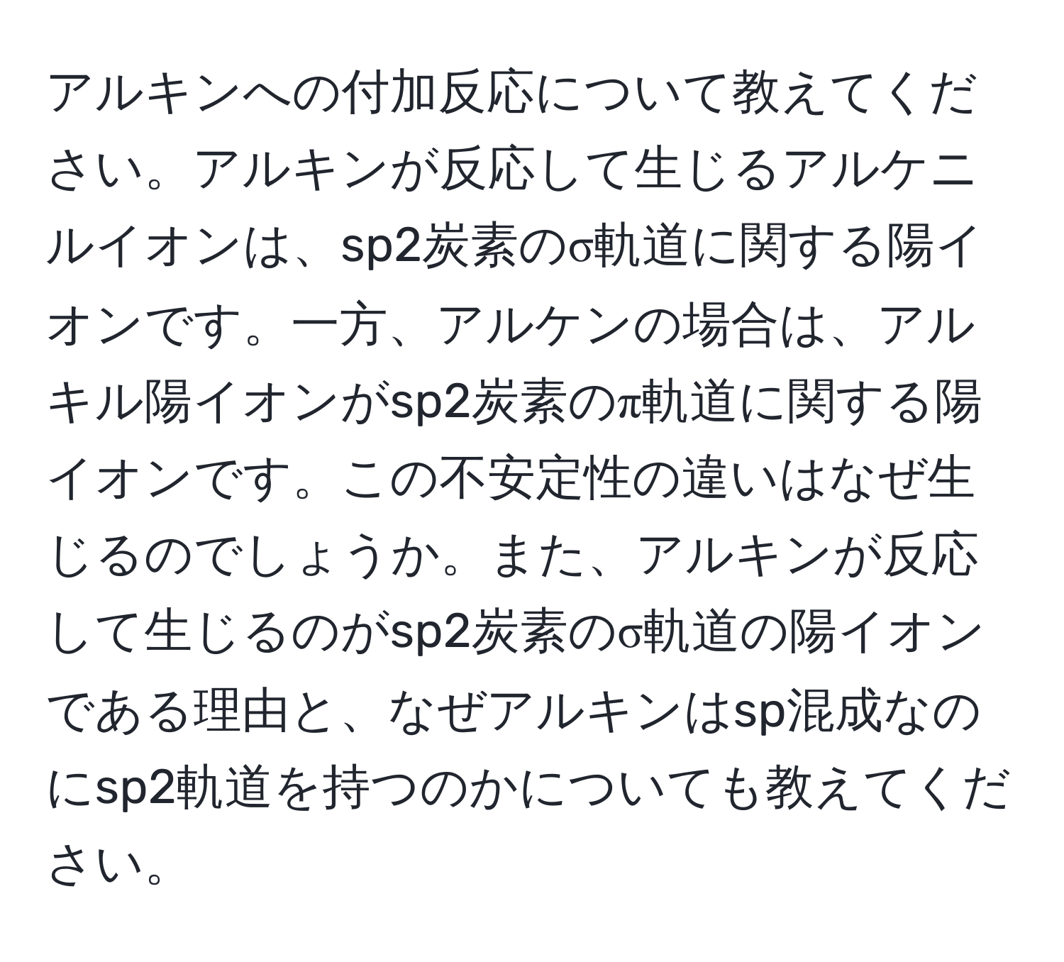 アルキンへの付加反応について教えてください。アルキンが反応して生じるアルケニルイオンは、sp2炭素のσ軌道に関する陽イオンです。一方、アルケンの場合は、アルキル陽イオンがsp2炭素のπ軌道に関する陽イオンです。この不安定性の違いはなぜ生じるのでしょうか。また、アルキンが反応して生じるのがsp2炭素のσ軌道の陽イオンである理由と、なぜアルキンはsp混成なのにsp2軌道を持つのかについても教えてください。