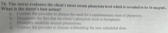 The nurse evaluates the client's latest serum phenytoin level which is revealed to be 16 mcg/mL.
What is the nurse's best action?
a. Centact the provider to discuss the need for a supplementary dose of phenytoin.
b. Decument the fact that the client's phenytoin level is therapeutic.
e. Promptly establish seizure precautions.
d. Contact the provider to discuss withholding the next scheduled dose.