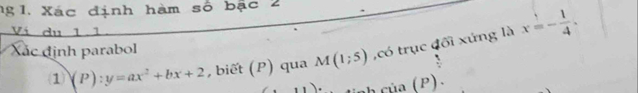 ng 1. Xác định hàm số bậc 2 
Ví du 11 
1 (P):y=ax^2+bx+2 , biết (P) qua M(1;5) ,có trục đối xứng là x=- 1/4 . 
Xác định parabol 
ciia(P).