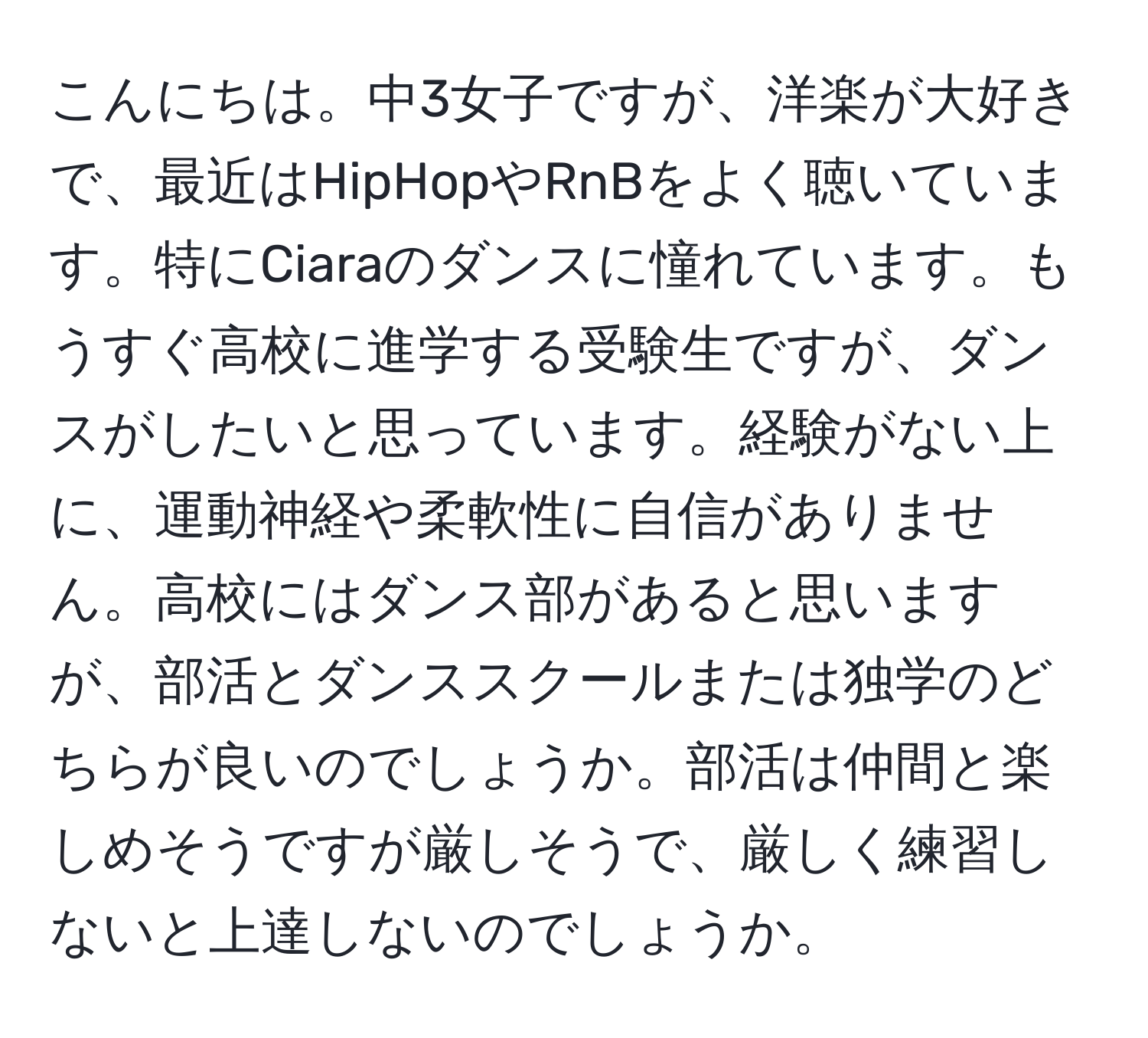 こんにちは。中3女子ですが、洋楽が大好きで、最近はHipHopやRnBをよく聴いています。特にCiaraのダンスに憧れています。もうすぐ高校に進学する受験生ですが、ダンスがしたいと思っています。経験がない上に、運動神経や柔軟性に自信がありません。高校にはダンス部があると思いますが、部活とダンススクールまたは独学のどちらが良いのでしょうか。部活は仲間と楽しめそうですが厳しそうで、厳しく練習しないと上達しないのでしょうか。